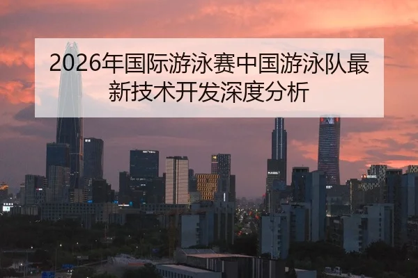 2026年国际游泳赛中国游泳队最新技术开发深度分析