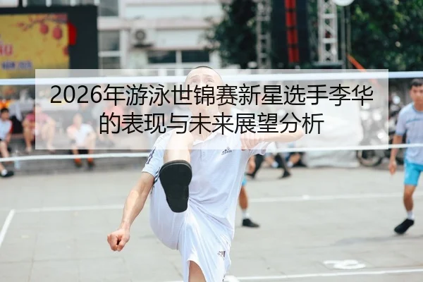 2026年游泳世锦赛新星选手李华的表现与未来展望分析